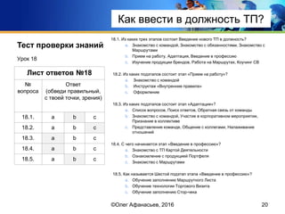 Тест проверки знаний 18.1. Из каких трех этапов состоит Введение нового ТП в должность?
a. Знакомство с командой, Знакомство с обязанностями, Знакомство с
Маршрутами
b. Прием на работу, Адаптация, Введение в профессию
c. Изучение продукции брендов, Работа на Маршрутах, Коучинг СВ
18.2. Из каких подэтапов состоит этап «Прием на работу»?
a. Знакомство с командой
b. Инструктаж «Внутренние правила»
c. Оформление
18.3. Из каких подэтапов состоит этап «Адаптация»?
a. Список вопросов, Поиск ответов, Обратная связь от команды
b. Знакомство с командой, Участие в корпоративном мероприятии,
Признание в коллективе
c. Представление команде, Общение с коллегами, Налаживание
отношений
18.4. С чего начинается этап «Введение в профессию»?
a. Знакомство с ТП Картой Деятельности
b. Ознакомление с продукцией Портфеля
c. Знакомство с Маршрутами
18.5. Как называется Шестой подэтап этапа «Введение в профессию»?
a. Обучение заполнению Маршрутного Листа
b. Обучение технологии Торгового Визита
c. Обучение заполнению Стор-чека
Урок 18
20
Лист ответов №18
№
вопроса
Ответ
(обведи правильный,
с твоей точки, зрения)
18.1. a b c
18.2. a b c
18.3. a b c
18.4. a b c
18.5. a b c
©Олег Афанасьев, 2016
Тест проверки знаний
Как ввести в должность ТП?
 