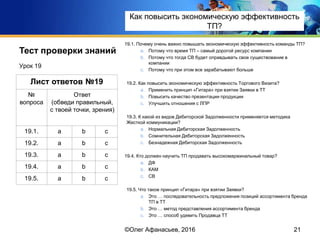 Тест проверки знаний 19.1. Почему очень важно повышать экономическую эффективность команды ТП?
a. Потому что время ТП – самый дорогой ресурс компании
b. Потому что тогда СВ будет оправдывать свое существование в
компании
c. Потому что при этом все зарабатывают больше
19.2. Как повысить экономическую эффективность Торгового Визита?
a. Применить принцип «Гитара» при взятии Заявки в ТТ
b. Повысить качество презентации продукции
c. Улучшить отношения с ЛПР
19.3. К какой из видов Дебиторской Задолженности применяется методика
Жесткой коммуникации?
a. Нормальная Дебиторская Задолженность
b. Сомнительная Дебиторская Задолженность
c. Безнадежная Дебиторская Задолженность
19.4. Кто должен научить ТП продавать высокомаржинальный товар?
a. ДФ
b. КАМ
c. СВ
19.5. Что такое принцип «Гитара» при взятии Заявки?
a. Это … последовательность предложения позиций ассортимента бренда
ТП в ТТ
b. Это … метод представления ассортимента бренда
c. Это … способ удивить Продавца ТТ
Урок 19
21
Лист ответов №19
№
вопроса
Ответ
(обведи правильный,
с твоей точки, зрения)
19.1. a b c
19.2. a b c
19.3. a b c
19.4. a b c
19.5. a b c
©Олег Афанасьев, 2016
Тест проверки знаний
Как повысить экономическую эффективность
ТП?
 