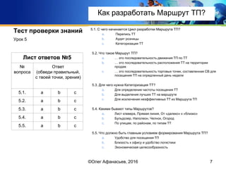 Тест проверки знаний 5.1. С чего начинается Цикл разработки Маршрута ТП?
a. Перепись ТТ
b. Аудит розницы
c. Категоризация ТТ
5.2. Что такое Маршрут ТП?
a. … это последовательность движения ТП по ТТ
b. … это последовательность расположения ТТ на территории
продаж
c. … это последовательность торговых точек, составленная СВ для
посещения ТП на опредленный день недели
5.3. Для чего нужна Категоризация ТТ?
a. Для определения частоты посещения ТТ
b. Для выделения лучших ТТ на маршруте
c. Для исключения неэффективных ТТ из Маршрута ТП
5.4. Какими бывают типы Маршрутов?
a. Лист клевера, Прямая линия, От «далеко» к «близко»
b. Бульдозер, Наполеон, Челнок, Огород
c. По улицам, по районам, по типам ТТ
5.5. Что должно быть главным условием формирования Маршрута ТП?
a. Удобство для посещения ТП
b. Близость к офису и удобство логистики
c. Экономическая целесообразность
Урок 5
7
Лист ответов №5
№
вопроса
Ответ
(обведи правильный,
с твоей точки, зрения)
5.1. a b c
5.2. a b c
5.3. a b c
5.4. a b c
5.5. a b c
©Олег Афанасьев, 2016
Как разработать Маршрут ТП?
 