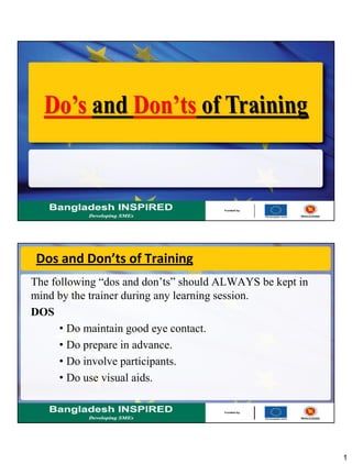 1
Dos and Don’ts of Training
The following “dos and don’ts” should ALWAYS be kept in
mind by the trainer during any learning session.
DOS
• Do maintain good eye contact.
• Do prepare in advance.
• Do involve participants.
• Do use visual aids.
 