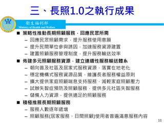衛生福利部
Ministry of Health and Welfare
衛生福利部
Ministry of Health and Welfare
三、長照1.0之執行成果
 策略性推動長期照顧服務，回應民眾所需
– 回應民眾照顧需求，提升服務使用意願
– 提升民間單位參與誘因，加速服務資源建置
– 建置照顧服務管理制度，提升服務輸送效率
 佈建多元照顧服務資源，建立連續性服務輸送體系
– 朝向普及社區及居家式服務資源，落實在地老化
– 穩定機構式服務資源品質，維護長者服務權益原則
– 擴大提供家庭照顧喘息支持服務，減輕家庭照顧壓力
– 試辦失智症預防及照顧服務，提供多元社區失智服務
– 儲備人力資源，提供適足的照顧服務
 積極推展長期照顧服務
– 服務人數逐年遞增
– 照顧服務(居家服務、日間照顧)使用者普遍滿意服務內容
11
 