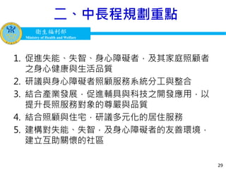 衛生福利部
Ministry of Health and Welfare
衛生福利部
Ministry of Health and Welfare
1. 促進失能、失智、身心障礙者，及其家庭照顧者
之身心健康與生活品質
2. 研議與身心障礙者照顧服務系統分工與整合
3. 結合產業發展，促進輔具與科技之開發應用，以
提升長照服務對象的尊嚴與品質
4. 結合照顧與住宅，研議多元化的居住服務
5. 建構對失能、失智，及身心障礙者的友善環境，
建立互助關懷的社區
29
二、中長程規劃重點
 