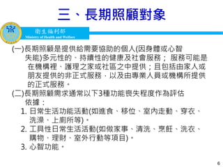 衛生福利部
Ministry of Health and Welfare
衛生福利部
Ministry of Health and Welfare
三、長期照顧對象
(一)長期照顧是提供給需要協助的個人(因身體或心智
失能)多元性的、持續性的健康及社會服務； 服務可能是
在機構裡、護理之家或社區之中提供；且包括由家人或
朋友提供的非正式服務，以及由專業人員或機構所提供
的正式服務。
(二)長期照顧需求通常以下3種功能喪失程度作為評估
依據：
1. 日常生活功能活動(如進食、移位、室內走動、穿衣、
洗澡、上廁所等)。
2. 工具性日常生活活動(如做家事、清洗、烹飪、洗衣、
購物、理財、室外行動等項目)。
3. 心智功能。
6
 