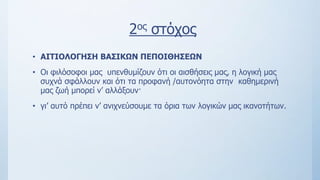 2ος στόχος
• ΑΙΤΙΟΛΟΓΗΣΗ ΒΑΣΙΚΩΝ ΠΕΠΟΙΘΗΣΕΩΝ
• Οι φιλόσοφοι μας υπενθυμίζουν ότι οι αισθήσεις μας, η λογική μας
συχνά σφάλλουν και ότι τα προφανή /αυτονόητα στην καθημερινή
μας ζωή μπορεί ν’ αλλάξουν·
• γι’ αυτό πρέπει ν’ ανιχνεύσουμε τα όρια των λογικών μας ικανοτήτων.
 