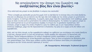 Να αιτιολογήσετε την άποψη του Σωκράτη «ο
ανεξέταστος βίος δεν είναι βιωτός»
Στην απάντησή σας μπορεί να σας βοηθήσει το κείμενο που ακολουθεί:
“Όταν η ύπαρξή μας ακολουθεί μια ρουτίνα χωρίς ποτέ να εξετάζονται τα κίνητρα πάνω στα οποία βασίζεται,
είναι σαν να οδηγούμε ένα αυτοκίνητο που δεν έχει πάει ποτέ σέρβις και του οποίου μπορεί να εμπιστεύεται
κανείς τα φρένα, το σύστημα οδήγησης, τη μηχανή, αφού μέχρι τώρα δεν παρουσίασαν ποτέ πρόβλημα, χωρίς
όμως να παύει να είναι αυτή η εμπιστοσύνη του απόλυτα δικαιολογημένη. Τα τακάκια των φρένων μπορεί να
είναι ελαττωματικά και να μη λειτουργήσουν ακριβώς τη στιγμή που τα χρειάζεσαι περισσότερο. Κατ’
αναλογία, μπορεί οι αρχές στις οποίες στηρίζεται η ζωή του καθένα μας να μην παρουσιάζουν κανένα
απολύτως πρόβλημα, μέχρι που θα παρουσιαστούν οι δυσκολίες της ζωής και οι αρχές αυτές θα τεθούν υπό
αμφισβήτηση.
Αλλά, από την άλλη πλευρά, αν δεν αμφισβητείτε σοβαρά την ορθότητα των αντιλήψεων στις οποίες βασίζεται
η ζωή σας, σίγουρα κάνετε τη ζωή σας φτωχότερη, επειδή ακριβώς δεν αξιοποιείτε τις διανοητικές σας
δυνάμεις. Πολλοί άνθρωποι βρίσκουν ότι απαιτεί υπερβολικά μεγάλη προσπάθεια ή ότι φέρνει μεγάλη
αναστάτωση η ενασχόληση με τέτοια θεμελιώδη ερωτήματα. Ίσως να είναι ευτυχισμένοι και βολεμένοι μέσα
στις προκαταλήψεις τους. Άλλοι όμως νιώθουν μεγάλη επιθυμία να δώσουν απαντήσεις στα φιλοσοφικά
ερωτήματα και κάτι τέτοιο αποτελεί πρόκληση γι’ αυτούς”.
(N. Γουορμπάρτον, Φιλοσοφία. Τα βασικά ζητήματα
 