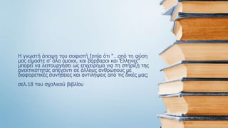Η γνωστή άποψη του σοφιστή Ιππία ότι "…από τη φύση
μας είμαστε σ' όλα όμοιοι, και βάρβαροι και Έλληνες"
μπορεί να λειτουργήσει ως επιχείρημα για τη στήριξη της
ανεκτικότητας απέναντι σε άλλους ανθρώπους με
διαφορετικές συνήθειες και αντιλήψεις από τις δικές μας;
σελ.18 του σχολικού βιβλίου
 