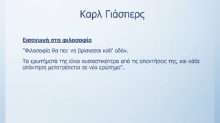 Καρλ Γιάσπερς
Εισαγωγή στη φιλοσοφία
"Φιλοσοφία θα πει: να βρίσκεσαι καθ' οδόν.
Τα ερωτήματά της είναι ουσιαστικότερα από τις απαντήσεις της, και κάθε
απάντηση μετατρέπεται σε νέο ερώτημα".
 