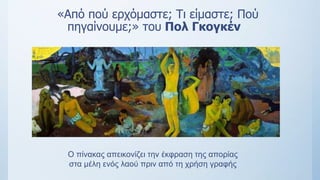 «Από πού ερχόμαστε; Τι είμαστε; Πού
πηγαίνουμε;» του Πολ Γκογκέν
Ο πίνακας απεικονίζει την έκφραση της απορίας
στα μέλη ενός λαού πριν από τη χρήση γραφής
 