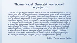 Τhomas Nagel, Θεμελιώδη φιλοσοφικά
προβλήματα
"Το κύριο μέλημα της φιλοσοφίας είναι να ελέγξει και να κατανοήσει πολύ κοινές
έννοιες, που όλοι μας τις χρησιμοποιούμε καθημερινά χωρίς να τις σκεφτόμαστε.
Ένας ιστορικός μπορεί να ζητήσει να μάθει τι συνέβη κάποτε στο παρελθόν, αλλά
ένας φιλόσοφος θα ρωτήσει: τι είναι χρόνος; Ένας μαθηματικός μπορεί να ερευνά
τις πιθανές σχέσεις μεταξύ των αριθμών, αλλά ένας φιλόσοφος θα αναρωτηθεί: τι
είναι αριθμός; Ένας φυσικός θα ζητήσει να μάθει από τι συνίστανται τα άτομα ή
πώς εξηγείται η βαρύτητα, αλλά ένας φιλόσοφος θα αναρωτηθεί: πώς μπορούμε
να γνωρίζουμε αν υπάρχει κάτι έξω από τη νόησή μας; Ένας ψυχολόγος μπορεί
να ερευνήσει πώς μαθαίνουν τα παιδιά μια γλώσσα, αλλά ένας φιλόσοφος θα
ρωτήσει: τι είναι αυτό που κάνει μια λέξη να έχει κάποιο νόημα; O καθένας
μπορεί να αναρωτιέται αν είναι κακό να τρυπώνεις στο σινεμά χωρίς εισιτήριο,
αλλά ένας φιλόσοφος θα ρωτήσει: γιατί μια πράξη είναι καλή ή κακή;
Σελίδα 17 του σχολικού βιβλίου
 