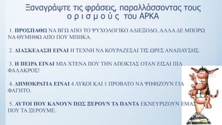 Ξαναγράψτε τις φράσεις, παραλλάσσοντας τους
ο ρ ι σ μ ο ύ ς του ΑΡΚΑ
1. ΠΡΟΣΠΑΘΩ ΝΑ ΒΓΩ ΑΠΟ ΤΟ ΨΥΧΟΛΟΓΙΚΟ ΑΔΙΕΞΟΔΟ, ΑΛΛΑΔΕ ΜΠΟΡΩ
ΝΑ ΘΥΜΗΘΩ ΑΠΟ ΠΟΥ ΜΠΗΚΑ.
2. ΔΙΑΣΚΕΔΑΣΗ ΕΙΝΑΙ Η ΤΕΧΝΗ ΝΑ ΚΟΥΡΑΖΕΣΑΙ ΤΙΣ ΩΡΕΣ ΑΝΑΠΑΥΣΗΣ.
3. H ΠΕΙΡΑ ΕΙΝΑΙ ΜΙΑ ΧΤΕΝΑ ΠΟΥ ΤΗΝ ΑΠΟΚΤΑΣ ΟΤΑΝ ΕΙΣΑΙ ΠΙΑ
ΦΑΛΑΚΡΟΣ!
4. ΔΗΜΟΚΡΑΤΙΑ ΕΙΝΑΙ 4 ΛΥΚΟΙ ΚΑΙ 1 ΠΡΟΒΑΤΟ ΝΑ ΨΗΦΙΖΟΥΝ ΓΙΑ
ΦΑΓΗΤΟ.
5. ΑΥΤΟΙ ΠΟΥ ΚΑΝΟΥΝ ΠΩΣ ΞΕΡΟΥΝ ΤΑ ΠΑΝΤΑ ΕΚΝΕΥΡΙΖΟΥΝ ΕΜΑΣ
ΠΟΥ ΤΑ ΞΕΡΟΥΜΕ.
 