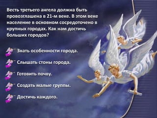 Весть третьего ангела должна быть
провозглашена в 21-м веке. В этом веке
население в основном сосредоточено в
крупных городах. Как нам достичь
больших городов?
Знать особенности города.
Слышать стоны города.
Готовить почву.
Создать малые группы.
Достичь каждого.
 