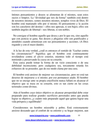 Lo que un hombre piensa James Allen
www.luisgaviria.org – www.publimedic.com
www.desarrollohumano.com – www.lacomunidad.us
10
íntimos pensamientos y deseos se alimentan de sí mismos, sean estos
sucios o limpios. La “divinidad que nos da forma” también está dentro
de nosotros mismos; somos nosotros mismos, templos vivos de Dios. El
hombre está maniatado sólo por sí mismo. El pensamiento y la acción
son los carceleros del destino – ellos nos apresan, si son bajos; ellos son
también ángeles de libertad – nos liberan, si son nobles.
No consigue el hombre aquello que desea y por lo que ora, sino aquello
que con justicia se gana. Sus deseos y plegarias sólo son gratificados y
atendidos cuando armonizan con sus pensamientos y acciones. (A Dios
rogando y con el mazo dando).
A la luz de esta verdad, ¿cuál es entonces el sentido de “Luchar contra
las circunstancias?” Significa que el hombre está continuamente
revelándose contra el efecto exterior, mientras todo el tiempo está
nutriendo y preservando la causa en su corazón.
Esta causa puede tomar la forma de un vicio consciente o de una
debilidad inconsciente; pero cualquiera sea, tercamente retarda los
esfuerzos de su poseedor, que de ese modo clama por una cura.
El hombre está ansioso de mejorar sus circunstancias, pero no está tan
deseoso de mejorarse a sí mismo; por eso permanece atado. El hombre
que no se encoge ante su propia crucifixión nunca fallará en alcanzar el
objetivo que se traza en su corazón, esto es tan cierto en las cosas
terrenales como divinas.
Aún el hombre cuyo único objetivo es alcanzar prosperidad debe estar
preparado para realizar grandes sacrificios personales antes que pueda
lograr su objetivo; ¿y cuánto más preparado aquel que quiera lograr una
vida próspera y equilibrada?
Consideremos un hombre miserable y pobre. Está extremamente
ansioso deseando que el confort de su entorno y su hogar mejoren, aun
 