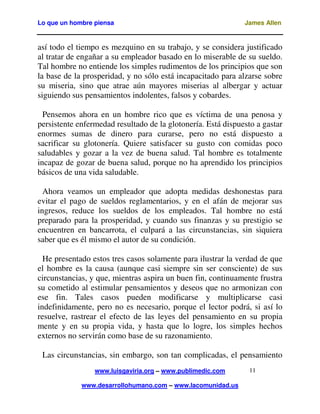 Lo que un hombre piensa James Allen
www.luisgaviria.org – www.publimedic.com
www.desarrollohumano.com – www.lacomunidad.us
11
así todo el tiempo es mezquino en su trabajo, y se considera justificado
al tratar de engañar a su empleador basado en lo miserable de su sueldo.
Tal hombre no entiende los simples rudimentos de los principios que son
la base de la prosperidad, y no sólo está incapacitado para alzarse sobre
su miseria, sino que atrae aún mayores miserias al albergar y actuar
siguiendo sus pensamientos indolentes, falsos y cobardes.
Pensemos ahora en un hombre rico que es víctima de una penosa y
persistente enfermedad resultado de la glotonería. Está dispuesto a gastar
enormes sumas de dinero para curarse, pero no está dispuesto a
sacrificar su glotonería. Quiere satisfacer su gusto con comidas poco
saludables y gozar a la vez de buena salud. Tal hombre es totalmente
incapaz de gozar de buena salud, porque no ha aprendido los principios
básicos de una vida saludable.
Ahora veamos un empleador que adopta medidas deshonestas para
evitar el pago de sueldos reglamentarios, y en el afán de mejorar sus
ingresos, reduce los sueldos de los empleados. Tal hombre no está
preparado para la prosperidad, y cuando sus finanzas y su prestigio se
encuentren en bancarrota, el culpará a las circunstancias, sin siquiera
saber que es él mismo el autor de su condición.
He presentado estos tres casos solamente para ilustrar la verdad de que
el hombre es la causa (aunque casi siempre sin ser consciente) de sus
circunstancias, y que, mientras aspira un buen fin, continuamente frustra
su cometido al estimular pensamientos y deseos que no armonizan con
ese fin. Tales casos pueden modificarse y multiplicarse casi
indefinidamente, pero no es necesario, porque el lector podrá, si así lo
resuelve, rastrear el efecto de las leyes del pensamiento en su propia
mente y en su propia vida, y hasta que lo logre, los simples hechos
externos no servirán como base de su razonamiento.
Las circunstancias, sin embargo, son tan complicadas, el pensamiento
 