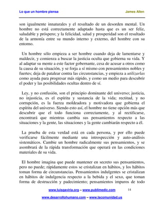 Lo que un hombre piensa James Allen
www.luisgaviria.org – www.publimedic.com
www.desarrollohumano.com – www.lacomunidad.us
14
son igualmente innaturales y el resultado de un desorden mental. Un
hombre no está correctamente adaptado hasta que es un ser feliz,
saludable y próspero; y la felicidad, salud y prosperidad son el resultado
de la armonía entre su mundo interno y externo, del hombre con su
entorno.
Un hombre sólo empieza a ser hombre cuando deja de lamentarse y
maldecir, y comienza a buscar la justicia oculta que gobierna su vida. Y
al adaptar su mente a este factor gobernante, cesa de acusar a otros como
la causa de su situación, y se forja a sí mismo con pensamientos nobles y
fuertes; deja de patalear contra las circunstancias, y empieza a utilizarlas
como ayuda para progresar más rápido, y como un medio para descubrir
el poder y las posibilidades ocultas dentro de sí.
Ley, y no confusión, son el principio dominante del universo; justicia,
no injusticia, es el espíritu y sustancia de la vida; rectitud, y no
corrupción, es la fuerza moldeadora y motivadora que gobierna el
espíritu del universo. Siendo esto así, el hombre no tiene opción más que
descubrir que el todo funciona correctamente, y al rectificarse,
encontrará que mientras cambia sus pensamientos respecto a las
situaciones y la gente, las situaciones y la gente cambiarán respecto a él.
La prueba de esta verdad está en cada persona, y por ello puede
verificarse fácilmente mediante una introspección y auto-análisis
sistemáticos. Cambie un hombre radicalmente sus pensamientos, y se
asombrará de la rápida transformación que operará en las condiciones
materiales de su vida.
El hombre imagina que puede mantener en secreto sus pensamientos,
pero no puede; rápidamente estos se cristalizan en hábitos, y los hábitos
toman forma de circunstancias. Pensamientos indulgentes se cristalizan
en hábitos de indulgencia respecto a la bebida y el sexo, que toman
forma de destrucción y padecimiento; pensamientos impuros de todo
 