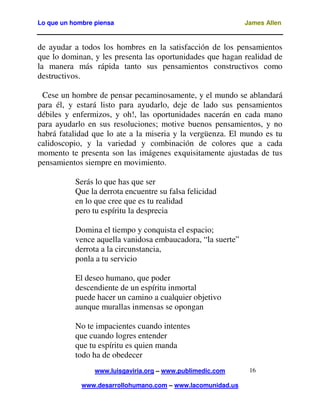Lo que un hombre piensa James Allen
www.luisgaviria.org – www.publimedic.com
www.desarrollohumano.com – www.lacomunidad.us
16
de ayudar a todos los hombres en la satisfacción de los pensamientos
que lo dominan, y les presenta las oportunidades que hagan realidad de
la manera más rápida tanto sus pensamientos constructivos como
destructivos.
Cese un hombre de pensar pecaminosamente, y el mundo se ablandará
para él, y estará listo para ayudarlo, deje de lado sus pensamientos
débiles y enfermizos, y oh!, las oportunidades nacerán en cada mano
para ayudarlo en sus resoluciones; motive buenos pensamientos, y no
habrá fatalidad que lo ate a la miseria y la vergüenza. El mundo es tu
calidoscopio, y la variedad y combinación de colores que a cada
momento te presenta son las imágenes exquisitamente ajustadas de tus
pensamientos siempre en movimiento.
Serás lo que has que ser
Que la derrota encuentre su falsa felicidad
en lo que cree que es tu realidad
pero tu espíritu la desprecia
Domina el tiempo y conquista el espacio;
vence aquella vanidosa embaucadora, “la suerte”
derrota a la circunstancia,
ponla a tu servicio
El deseo humano, que poder
descendiente de un espíritu inmortal
puede hacer un camino a cualquier objetivo
aunque murallas inmensas se opongan
No te impacientes cuando intentes
que cuando logres entender
que tu espíritu es quien manda
todo ha de obedecer
 
