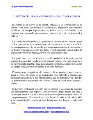 Lo que un hombre piensa James Allen
www.luisgaviria.org – www.publimedic.com
www.desarrollohumano.com – www.lacomunidad.us
17
3. EFECTO DEL PENSAMIENTO EN LA SALUD DEL CUERPO
El cuerpo es el siervo de la mente, obedece a las operaciones de la
mente, sean estos deliberados o automáticos. Siguiendo pensamientos
indebidos el cuerpo rápidamente se hunde en la enfermedad y el
decaimiento; siguiendo pensamientos virtuosos se viste de juventud y
belleza.
La salud y la enfermedad, al igual que las circunstancias, tienen su raíz
en los pensamientos, pensamientos enfermizos se expresan a través de
un cuerpo enfermo. Se ha sabido que los pensamientos de temor matan a
un hombre tan rápido como una bala, y continuamente matan miles de
gentes, tal vez no tan rápido, pero sí con igual efectividad.
La gente que vive con temor a las enfermedades es la gente que las
contrae. La ansiedad rápidamente debilita el cuerpo, y lo deja expuesto a
la enfermedad; mientras haya pensamientos impuros, aunque no tengan
un origen físico, pronto destruirán el sistema nervioso.
Pensamientos energéticos, de pureza y dicha producen en el cuerpo
vigor y gracia. El cuerpo es un instrumento muy delicado y plástico, que
responde rápidamente a los pensamientos que lo dominan, y los hábitos
de pensamiento producirán sus efectos sobre él, sean estos buenos o
malos.
El hombre continuará teniendo sangre impura y envenenada mientras
sus pensamientos sean impuros. De un corazón limpio emana una vida y
un cuerpo limpios. De una mente contaminada proceden una vida y un
cuerpo corruptos. El pensamiento es la fuente de toda acción, de la vida
y su manifestación; construye una fuente que sea limpia y todo será
puro.
 