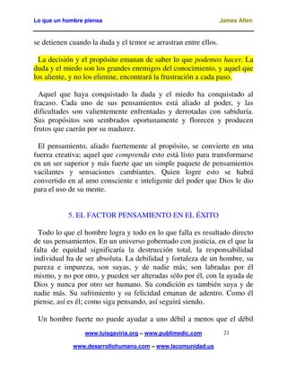 Lo que un hombre piensa James Allen
www.luisgaviria.org – www.publimedic.com
www.desarrollohumano.com – www.lacomunidad.us
21
se detienen cuando la duda y el temor se arrastran entre ellos.
La decisión y el propósito emanan de saber lo que podemos hacer. La
duda y el miedo son los grandes enemigos del conocimiento, y aquel que
los aliente, y no los elimine, encontrará la frustración a cada paso.
Aquel que haya conquistado la duda y el miedo ha conquistado al
fracaso. Cada uno de sus pensamientos está aliado al poder, y las
dificultades son valientemente enfrentadas y derrotadas con sabiduría.
Sus propósitos son sembrados oportunamente y florecen y producen
frutos que caerán por su madurez.
El pensamiento, aliado fuertemente al propósito, se convierte en una
fuerza creativa; aquel que comprenda esto está listo para transformarse
en un ser superior y más fuerte que un simple paquete de pensamientos
vacilantes y sensaciones cambiantes. Quien logre esto se habrá
convertido en al amo consciente e inteligente del poder que Dios le dio
para el uso de su mente.
5. EL FACTOR PENSAMIENTO EN EL ÉXITO
Todo lo que el hombre logra y todo en lo que falla es resultado directo
de sus pensamientos. En un universo gobernado con justicia, en el que la
falta de equidad significaría la destrucción total, la responsabilidad
individual ha de ser absoluta. La debilidad y fortaleza de un hombre, su
pureza e impureza, son suyas, y de nadie más; son labradas por él
mismo, y no por otro, y pueden ser alteradas sólo por él, con la ayuda de
Dios y nunca por otro ser humano. Su condición es también suya y de
nadie más. Su sufrimiento y su felicidad emanan de adentro. Como él
piense, así es él; como siga pensando, así seguirá siendo.
Un hombre fuerte no puede ayudar a uno débil a menos que el débil
 