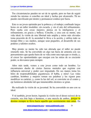 Lo que un hombre piensa James Allen
www.luisgaviria.org – www.publimedic.com
www.desarrollohumano.com – www.lacomunidad.us
26
Tus circunstancias pueden no ser de tu agrado, pero no han de seguir
siendo las mismas si concibes un ideal y luchas por alcanzarlo. Tú no
puedes movilizarte por dentro y permanecer estático por fuera.
Este es un joven oprimido por la pobreza y el trabajo; confinado largas
horas en un taller insalubre; sin escuela, y sin el arte del refinamiento.
Pero sueña con cosas mejores; piensa en la inteligencia y el
refinamiento, en gracia y belleza. Concibe, y crea con su mente, una
vida ideal; la visión de una libertad más amplia y miras más elevadas
toma posesión de él; la ansiedad lo lleva a la acción, y utiliza todo su
tiempo libre y sus medios, aunque sean pequeños, al desarrollo de sus
poderes y talentos ocultos.
Muy pronto su mente ha sido tan alterada que el taller no puede
retenerlo más. Se ha convertido en algo tan fuera de armonía con sus
pensamientos que queda fuera de su vida como una ropa que es tirada, y,
al crecer las oportunidades que encajan con las miras de su creciente
poder, se desvanece para siempre.
Años más tarde, vemos a este joven como todo un hombre. Lo
encontramos dueño de ciertas fuerzas mentales que esgrime con
influencia universal y poder casi inigualado. En sus manos toma los
hilos de responsabilidades gigantescas; él habla, y mira!: Las vidas
cambian, hombres y mujeres toman sus palabras y las siguen para
modificar su carácter, y, como la luz del sol, se convierte en el centro y
eje luminoso alrededor del que innumerables destinos se giran.
Ha realizado la visión de su juventud. Se ha convertido en uno con su
ideal.
Y tú también, joven lector, lograrás la visión (no el deseo ocioso) de tu
corazón, sea éste bajo o hermoso, o una mezcla de ambos, porque tu
destino siempre te lleva hacia aquello que secretamente más amas. En
 
