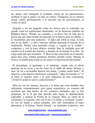 Lo que un hombre piensa James Allen
www.luisgaviria.org – www.publimedic.com
www.desarrollohumano.com – www.lacomunidad.us
27
tus manos será entregado el resultado exacto de tus pensamientos;
recibirás lo que te ganes; no más, no menos. Cualquiera sea tu entorno
actual, caerás, permanecerás, o te elevarás con tus pensamientos, tu
visión, tu ideal.
Llegarás a ser tan pequeño como los deseos que te controlan, tan
grande como tus aspiraciones dominantes: en las hermosas palabras de
Kirkham Davis, “Puedes ser contador, y en breve has de salir por la
puerta que por tanto tiempo ha parecido ser la barrera para tus ideales, y
te encontrarás ante una audiencia - el lápiz aún sobre tu oreja, la tinta
aún en tus dedos – y allí y entonces deberás derramar el torrente de tu
inspiración. Puedes estar pastando ovejas, y vagarás en la ciudad –
campesino y con la boca abierta; entrarás bajo la intrépida guía del
espíritu en el estudio del maestro, y después de un tiempo él te dirá, ‘no
tengo nada más que enseñarte.’ Y ahora te has convertido en el maestro,
quien hace poco soñaba grandezas mientras pastaba ovejas. Dejarás la
sierra y el cepillo para tomar en tus manos la regeneración del mundo”.
El descuidado, el ignorante, y el indolente, viendo sólo el efecto
aparente de las cosas y no las cosas en sí, habla de suerte, fortuna, y
azar. Al ver a un hombre hacerse rico dirán, “¡cuánta suerte tiene!” Al
observar a otro hacerse intelectual exclamarán, “¡Que favorecido es!” Y
al notar el carácter santo y la gran influencia de otro comentarán,
“¡Cómo lo ayuda la suerte a cada momento!”
Ellos no ven los intentos, fracasos y la lucha que estos hombres han
enfrentado voluntariamente para ganar experiencia; no conocen del
sacrificio que han hecho, de los esfuerzos intrépidos que se han
propuesto, de la fe que han ejercido para lograr lo aparentemente
imposible, y realizar la Visión de su corazón. Ellos no saben de la
oscuridad y la angustia; sólo ven la luz y la dicha, y la llaman “suerte”;
no ven las largas y arduas jornadas, sino sólo contemplan el logro
placentero, y lo llaman “buena fortuna”; no entienden el proceso, sino
 