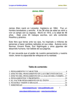 Lo que un hombre piensa James Allen
www.luisgaviria.org – www.publimedic.com
www.desarrollohumano.com – www.lacomunidad.us
3
James Allen
James Allen nació en Leicester, Inglaterra en 1864. Fue un
hombre bondadoso y sencillo. A los 38 años de edad se retiró a
vivir al campo con su esposa. Murió en 1912, a la edad de 48
años. Dejó unos 20 trabajos escritos, con alto contenido
filosófico y práctico.
Este libro que tienes ante tus ojos, ha inspirado a millones de
personas a hacer cambios radicales en sus vidas. Autores como
Norman Vincent Peale, Earl Nightingale y otros gigantes del
desarrollo humano, han bebido de sus páginas.
El nos recuerda que el poder de nuestro pensamiento y nuestra
visión, tienen la capacidad de reflejarse en la realidad.
Tabla de contenido:
1. PENSAMIENTO Y CARÁCTER ........................................................4
2. EFECTO DEL PENSAMIENTO EN LAS CIRCUNSTANCIAS.......7
3. EFECTO DEL PENSAMIENTO EN LA SALUD DEL CUERPO...17
4. PENSAMIENTOS Y PROPÓSITO....................................................19
5. EL FACTOR PENSAMIENTO EN EL ÉXITO ................................21
6. NUESTRA VISIÓN E IDEALES.......................................................24
7. SERENIDAD ......................................................................................28
 