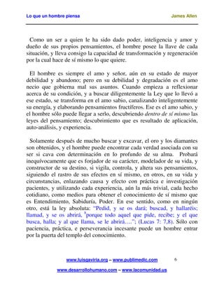 Lo que un hombre piensa James Allen
www.luisgaviria.org – www.publimedic.com
www.desarrollohumano.com – www.lacomunidad.us
6
Como un ser a quien le ha sido dado poder, inteligencia y amor y
dueño de sus propios pensamientos, el hombre posee la llave de cada
situación, y lleva consigo la capacidad de transformación y regeneración
por la cual hace de sí mismo lo que quiere.
El hombre es siempre el amo y señor, aún en su estado de mayor
debilidad y abandono; pero en su debilidad y degradación es el amo
necio que gobierna mal sus asuntos. Cuando empieza a reflexionar
acerca de su condición, y a buscar diligentemente la Ley que lo llevó a
ese estado, se transforma en el amo sabio, canalizando inteligentemente
su energía, y elaborando pensamientos fructíferos. Ese es el amo sabio, y
el hombre sólo puede llegar a serlo, descubriendo dentro de sí mismo las
leyes del pensamiento; descubrimiento que es resultado de aplicación,
auto-análisis, y experiencia.
Solamente después de mucho buscar y excavar, el oro y los diamantes
son obtenidos, y el hombre puede encontrar cada verdad asociada con su
ser si cava con determinación en lo profundo de su alma. Probará
inequívocamente que es forjador de su carácter, modelador de su vida, y
constructor de su destino, si vigila, controla, y altera sus pensamientos,
siguiendo el rastro de sus efectos en sí mismo, en otros, en su vida y
circunstancias, enlazando causa y efecto con práctica e investigación
pacientes, y utilizando cada experiencia, aún la más trivial, cada hecho
cotidiano, como medios para obtener el conocimiento de sí mismo que
es Entendimiento, Sabiduría, Poder. En ese sentido, como en ningún
otro, está la ley absoluta: “Pedid, y se os dará; buscad, y hallaréis;
llamad, y se os abrirá, 8
porque todo aquel que pide, recibe; y el que
busca, halla; y al que llama, se le abrirá….”; (Lucas 7: 7,8). Sólo con
paciencia, práctica, e perseverancia incesante puede un hombre entrar
por la puerta del templo del conocimiento.
 