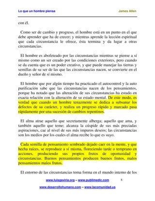 Lo que un hombre piensa James Allen
www.luisgaviria.org – www.publimedic.com
www.desarrollohumano.com – www.lacomunidad.us
8
con él.
Como ser de cambio y progreso, el hombre está en un punto en el que
debe aprender que ha de crecer; y mientras aprende la lección espiritual
que cada circunstancia le ofrece, ésta termina y da lugar a otras
circunstancias.
El hombre es abofeteado por las circunstancias mientras se piense a sí
mismo como un ser creado por las condiciones exteriores, pero cuando
se da cuenta que es un poder creativo, y que puede manejar las tierras y
semillas de su ser de las que las circunstancias nacen, se convierte en el
dueño y señor de sí mismo.
El hombre que por algún tiempo ha practicado el autocontrol y la auto
purificación sabe que las circunstancias nacen de los pensamientos,
porque ha notado que las alteración de sus circunstancias ha estado en
exacta relación con la alteración de su estado mental. De este modo, es
verdad que cuando un hombre tenazmente se dedica a subsanar los
defectos de su carácter, y realiza un progreso rápido y marcado pasa
rápidamente por una sucesión de cambios repentinos.
El alma atrae aquello que secretamente alberga; aquello que ama, y
también aquello que teme; alcanza la cúspide de sus más preciadas
aspiraciones, cae al nivel de sus más impuros deseos; las circunstancias
son los medios por los cuales el alma recibe lo que es suyo.
Cada semilla de pensamiento sembrado dejado caer en la mente, y que
hecha raíces, se reproduce a sí misma, floreciendo tarde o temprano en
acciones, produciendo sus propios frutos de oportunidad y
circunstancias. Buenos pensamientos producen buenos frutos, malos
pensamientos malos frutos.
El entorno de las circunstancias toma forma en el mundo interno de los
 