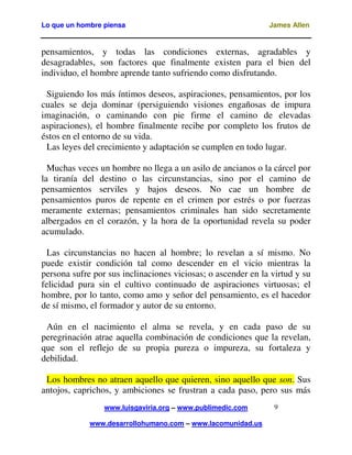 Lo que un hombre piensa James Allen
www.luisgaviria.org – www.publimedic.com
www.desarrollohumano.com – www.lacomunidad.us
9
pensamientos, y todas las condiciones externas, agradables y
desagradables, son factores que finalmente existen para el bien del
individuo, el hombre aprende tanto sufriendo como disfrutando.
Siguiendo los más íntimos deseos, aspiraciones, pensamientos, por los
cuales se deja dominar (persiguiendo visiones engañosas de impura
imaginación, o caminando con pie firme el camino de elevadas
aspiraciones), el hombre finalmente recibe por completo los frutos de
éstos en el entorno de su vida.
Las leyes del crecimiento y adaptación se cumplen en todo lugar.
Muchas veces un hombre no llega a un asilo de ancianos o la cárcel por
la tiranía del destino o las circunstancias, sino por el camino de
pensamientos serviles y bajos deseos. No cae un hombre de
pensamientos puros de repente en el crimen por estrés o por fuerzas
meramente externas; pensamientos criminales han sido secretamente
albergados en el corazón, y la hora de la oportunidad revela su poder
acumulado.
Las circunstancias no hacen al hombre; lo revelan a sí mismo. No
puede existir condición tal como descender en el vicio mientras la
persona sufre por sus inclinaciones viciosas; o ascender en la virtud y su
felicidad pura sin el cultivo continuado de aspiraciones virtuosas; el
hombre, por lo tanto, como amo y señor del pensamiento, es el hacedor
de sí mismo, el formador y autor de su entorno.
Aún en el nacimiento el alma se revela, y en cada paso de su
peregrinación atrae aquella combinación de condiciones que la revelan,
que son el reflejo de su propia pureza o impureza, su fortaleza y
debilidad.
Los hombres no atraen aquello que quieren, sino aquello que son. Sus
antojos, caprichos, y ambiciones se frustran a cada paso, pero sus más
 
