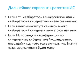 Дальнейшие горизонты развития ИС
• Если есть «лаборатория синергетики» и/или
«лаборатория кибернетики» – это сигнальчик.
• Если в целом институте слишком много
«лабораторий синергетики» – это сигнальчик.
• Если НЕ проводятся конференции по
синергетике / кибернетике / исследованию
операций и т.д. – это тоже сигнальчик. Значит
«взаимоопыления» будет мало.
 