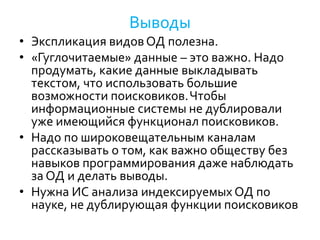 Выводы
• Экспликация видовОД полезна.
• «Гуглочитаемые» данные – это важно. Надо
продумать, какие данные выкладывать
текстом, что использовать большие
возможности поисковиков.Чтобы
информационные системы не дублировали
уже имеющийся функционал поисковиков.
• Надо по широковещательным каналам
рассказывать о том, как важно обществу без
навыков программирования даже наблюдать
за ОД и делать выводы.
• Нужна ИС анализа индексируемых ОД по
науке, не дублирующая функции поисковиков
 