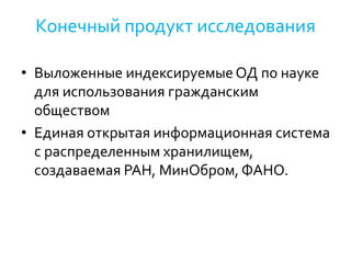 Конечный продукт исследования
• Выложенные индексируемыеОД по науке
для использования гражданским
обществом
• Единая открытая информационная система
с распределенным хранилищем,
создаваемая РАН, МинОбром, ФАНО.
 