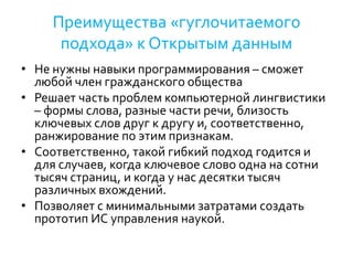 Преимущества «гуглочитаемого
подхода» к Открытым данным
• Не нужны навыки программирования – сможет
любой член гражданского общества
• Решает часть проблем компьютерной лингвистики
– формы слова, разные части речи, близость
ключевых слов друг к другу и, соответственно,
ранжирование по этим признакам.
• Соответственно, такой гибкий подход годится и
для случаев, когда ключевое слово одна на сотни
тысяч страниц, и когда у нас десятки тысяч
различных вхождений.
• Позволяет с минимальными затратами создать
прототип ИС управления наукой.
 