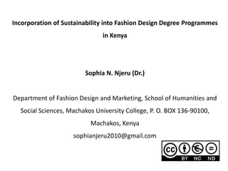 Incorporation of Sustainability into Fashion Design Degree Programmes
in Kenya
Sophia N. Njeru (Dr.)
Department of Fashion Design and Marketing, School of Humanities and
Social Sciences, Machakos University College, P. O. BOX 136-90100,
Machakos, Kenya
sophianjeru2010@gmail.com
 