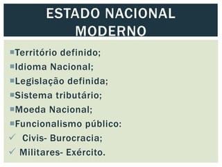 Território definido;
Idioma Nacional;
Legislação definida;
Sistema tributário;
Moeda Nacional;
Funcionalismo público:
 Civis- Burocracia;
 Militares- Exército.
ESTADO NACIONAL
MODERNO
 