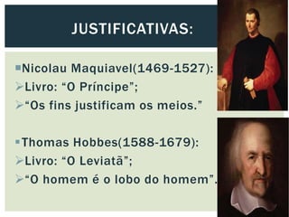 Nicolau Maquiavel(1469-1527):
Livro: “O Príncipe”;
“Os fins justificam os meios.”
Thomas Hobbes(1588-1679):
Livro: “O Leviatã”;
“O homem é o lobo do homem”.
JUSTIFICATIVAS:
 
