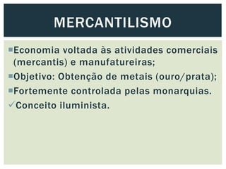 Economia voltada às atividades comerciais
(mercantis) e manufatureiras;
Objetivo: Obtenção de metais (ouro/prata);
Fortemente controlada pelas monarquias.
Conceito iluminista.
MERCANTILISMO
 