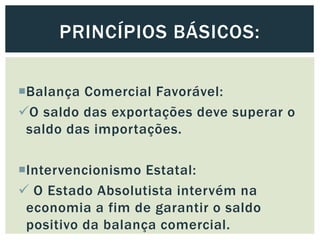 Balança Comercial Favorável:
O saldo das exportações deve superar o
saldo das importações.
Intervencionismo Estatal:
 O Estado Absolutista intervém na
economia a fim de garantir o saldo
positivo da balança comercial.
PRINCÍPIOS BÁSICOS:
 