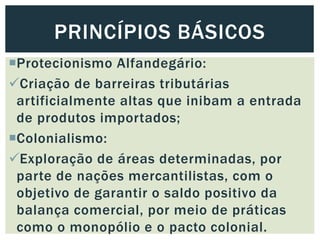 Protecionismo Alfandegário:
Criação de barreiras tributárias
artificialmente altas que inibam a entrada
de produtos importados;
Colonialismo:
Exploração de áreas determinadas, por
parte de nações mercantilistas, com o
objetivo de garantir o saldo positivo da
balança comercial, por meio de práticas
como o monopólio e o pacto colonial.
PRINCÍPIOS BÁSICOS
 