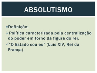 Definição:
Política caracterizada pela centralização
do poder em torno da figura do rei.
“O Estado sou eu” (Luís XIV, Rei da
França)
ABSOLUTISMO
 