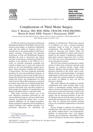 Complications of Third Molar Surgery
Gary F. Bouloux, MD, BDS, MDSc, FRACDS, FRACDS(OMS),
Martin B. Steed, DDS, Vincent J. Perciaccante, DDS*
Division of Oral and Maxillofacial Surgery, Emory University School of Medicine, 1365-B Clifton Road NE,
Suite 2300-B, Atlanta, GA 30322, USA
In 1994, the American Association of Oral and
Maxillofacial Surgeons Third Molar Clinical Trial
research group began an ambitious longitudinal
study that has added an immense amount of
scientiﬁc data to our understanding of third molar
surgery outcomes. Concurrently, the American
Association of Oral and Maxillofacial Surgeons
identiﬁed the need to characterize the clinical
outcomes of procedures commonly performed by
members of the specialty in the 1990s [1]. As a
result, an outcomes assessment committee was
created to design ways to track and evaluate the
results of oral and maxillofacial surgical proce-
dures. These procedures included the extraction
of third molarsdthe most commonly performed
procedure by oral and maxillofacial surgeons. A
recent retrospective cohort study by Bui and col-
leagues [2] evaluated the multivariate relationships
among risk factors and complications for third
molar removal. These eﬀorts represent a continued
movement toward the use of evidence-based med-
icine to elucidate outcomes to help provide more
accurate risk:beneﬁt ratios and allow surgeons to
better predict the incidence of complications and
identify individuals likely to experience them.
Third molar extraction remains one of the
most ubiquitous procedures performed by oral
and maxillofacial surgeons, and most third molar
surgeries are performed without intra- or post-
operative diﬃculties. In all surgical procedures,
proper preoperative planning and the blending of
surgical technique with surgical principles is of
paramount importance for decreasing the
incidence of complications. Third molar removal
is no diﬀerent, yet such a common procedure
sometimes results in what are relatively rare
complications. The possibility of these events
should be discussed with patients before the
procedure and handled in a timely and corrective
manner by the surgeon. Complications related to
third molar removal range from 4.6% to 30.9%
[2,3]. They may occur intraoperatively or develop
in the postoperative period.
The four most common postoperative compli-
cations of third molar extraction reported in the
literature are localized alveolar osteitis (AO),
infection, bleeding, and paresthesia. Major com-
plications discussed in this article, such as man-
dibular fracture, severe hemorrhage, or iatrogenic
displacement of third molar teeth, are rare and as
such, studies that evaluate incidence or predispos-
ing factors are diﬃcult to carry out and the
literature is limited.
This article addresses the incidence of speciﬁc
complications and, where possible, oﬀers a pre-
ventive or management strategy. Injuries of the
inferior alveolar and lingual nerves are signiﬁcant
issues that are discussed separately in this text [4].
Periodontal defects also may follow third molar
surgery and are discussed elsewhere in this text
[5]. Surgical removal of third molars is often asso-
ciated with postoperative pain, swelling, and tris-
mus. They are expected and typically transient
and are not considered complications or discussed
further.
Factors thought to inﬂuence the incidence of
complications after third molar removal include
age, gender, medical history, oral contraceptives,
presence of pericoronitis, poor oral hygiene,
smoking, type of impaction, relationship of third
molar to the inferior alveolar nerve, surgical time,
* Corresponding author.
E-mail address: vpercia@emory.edu
(V.J. Perciaccante).
1042-3699/07/$ - see front matter Ó 2007 Elsevier Inc. All rights reserved.
doi:10.1016/j.coms.2006.11.013 oralmaxsurgery.theclinics.com
Oral Maxillofacial Surg Clin N Am 19 (2007) 117–128
 
