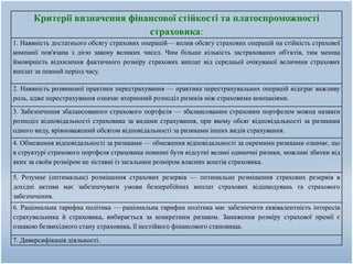 Критерії визначення фінансової стійкості та платоспроможності
страховика:
1. Наявність достатнього обсягу страхових операцій— вплив обсягу страхових операцій на стійкість страхової
компанії пов'язана з дією закону великих чисел. Чим більше кількість застрахованих об'єктів, тим менша
ймовірність відхилення фактичного розміру страхових виплат від середньої очікуваної величини страхових
виплат за певний період часу.
2. Наявність розвиненої практики перестрахування — практика перестрахувальних операцій відіграє важливу
роль, адже перестрахування означає вторинний розподіл ризиків між страховими компаніями.
3. Забезпечення збалансованого страхового портфеля — збалансованим страховим портфелем можна назвати
розподіл відповідальності страховика за видами страхування, при якому обсяг відповідальності за ризиками
одного виду, врівноважений обсягом відповідальності за ризиками інших видів страхування.
4. Обмеження відповідальності за ризиками — обмеження відповідальності за окремими ризиками означає, що
в структурі страхового портфеля страховика повинні бути відсутні великі одиночні ризики, можливі збитки від
яких за своїм розміром не зіставні із загальним розміром власних коштів страховика.
5. Розумне (оптимальне) розміщення страхових резервів — оптимальне розміщення страхових резервів в
дохідні активи має забезпечувати умови безперебійних виплат страхових відшкодувань та страхового
забезпечення.
6. Раціональна тарифна політика — раціональна тарифна політика має забезпечити еквівалентність інтересів
страхувальника й страховика, вибирається за конкретним ризиком. Заниження розміру страхової премії є
ознакою безвихідного стану страховика, її нестійкого фінансового становища.
7. Диверсифікація діяльності.
 