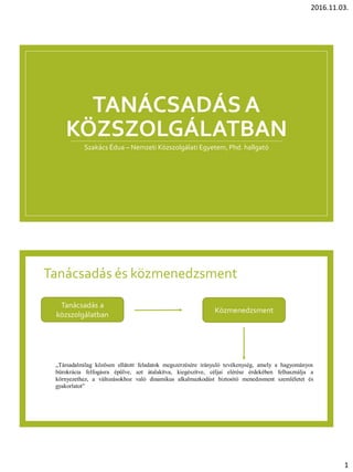 2016.11.03.
1
TANÁCSADÁS A
KÖZSZOLGÁLATBAN
Szakács Édua – Nemzeti Közszolgálati Egyetem, Phd. hallgató
Tanácsadás és közmenedzsment
Tanácsadás a
közszolgálatban
Közmenedzsment
„Társadalmilag közösen ellátott feladatok megszerzésére irányuló tevékenység, amely a hagyományos
bürokrácia felfogásra épülve, azt átalakítva, kiegészítve, céljai elérése érdekében felhasználja a
környezethez, a változásokhoz való dinamikus alkalmazkodást biztosító menedzsment szemléletet és
gyakorlatot”
 