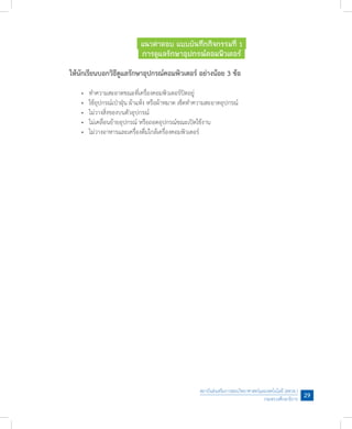 สถาบันส่งเสริมการสอนวิทยาศาสตร์และเทคโนโลยี (สสวท.)
กระทรวงศึกษาธิการ
29
แนวค�ำตอบ แบบบันทึกกิจกรรมที่ 1
การดูแลรักษาอุปกรณ์คอมพิวเตอร์
ให้นักเรียนบอกวิธีดูแลรักษาอุปกรณ์คอมพิวเตอร์ อย่างน้อย 3 ข้อ
	 •	 ท�ำความสะอาดขณะที่เครื่องคอมพิวเตอร์ปิดอยู่
	 •	 ใช้อุปกรณ์เป่าฝุ่น ผ้าแห้ง หรือผ้าหมาด เช็ดท�ำความสะอาดอุปกรณ์
	 •	 ไม่วางสิ่งของบนตัวอุปกรณ์
	 •	 ไม่เคลื่อนย้ายอุปกรณ์ หรือถอดอุปกรณ์ขณะเปิดใช้งาน
	 •	 ไม่วางอาหารและเครื่องดื่มใกล้เครื่องคอมพิวเตอร์
 
