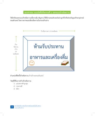 สถาบันส่งเสริมการสอนวิทยาศาสตร์และเทคโนโลยี (สสวท.)
กระทรวงศึกษาธิการ
30
แนวค�ำตอบ แบบบันทึกกิจกรรมที่ 2 ออกแบบป้ายข้อความ
ให้นักเรียนออกแบบป้ายข้อความเพื่อกระตุ้น เชิญชวน ให้ใช้งานคอมพิวเตอร์อย่างถูกวิธี หรือช่วยกันดูแลรักษาอุปกรณ์
คอมพิวเตอร์ โดยวาดภาพและเขียนข้อความในกรอบด้านล่าง
ต�ำแหน่งที่ติดตั้งป้ายข้อความ ด้านข้างจอคอมพิวเตอร์
วัสดุที่ใช้ในการสร้างป้ายข้อความ
	 1)	 แผ่นพลาสติกลูกฟูก
	 2)	 กระดาษสี
	 3)	 เชือก
ป้ายข้อความยาว 30 เซนติเมตร
ป้าย
ข้อความ
กว้าง
20
เซนติเมตร
 