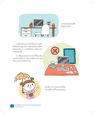 สถาบันส่งเสริมการสอนวิทยาศาสตร์และเทคโนโลยี (สสวท.)
กระทรวงศึกษาธิการ
32
	 ความชื้นและฝุ่นละอองอาจท�ำให้ชิ้นส่วนใน
คอมพิวเตอร์เสียหาย เป็นสาเหตุให้คอมพิวเตอร์
ไม่สามารถท�ำงานได้ตามปกติ
วางคอมพิวเตอร์บนโต๊ะ
ที่แข็งแรง มั่นคง
	 คอมพิวเตอร์ประกอบด้วยชิ้นส่วนขนาดเล็ก
ที่เชื่อมต่อกันอยู่ภายใน การสั่นสะเทือนจากโต๊ะที่
ไม่มั่นคงแข็งแรง  อาจท�ำให้เกิดความเสียหายกับ
คอมพิวเตอร์ได้
หลีกเลี่ยงการวางคอมพิวเตอร์ไว้ใน
บริเวณที่มีความชื้น และฝุ่นละออง
 