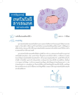 สถาบันส่งเสริมการสอนวิทยาศาสตร์และเทคโนโลยี (สสวท.)
กระทรวงศึกษาธิการ
35
ระดับชั้นประถมศึกษาปีที่ 3						 เวลา 6 – 7 ชั่วโมง
สาระส�ำคัญ
	 อุปกรณ์เทคโนโลยีสารสนเทศเป็นสิ่งอ�ำนวยความสะดวกในชีวิตประจ�ำวันของมนุษย์ ซึ่งมีผลกระทบต่อ
มนุษย์ เราจึงควรรู้จักการใช้อย่างถูกวิธี โดยค�ำนึงถึงความปลอดภัยต่อชีวิตและใช้อย่างพอดี การใช้ข้อมูลทาง
สถิติมาช่วยในการออกแบบวิธีการใช้งานอุปกรณ์เทคโนโลยีสารสนเทศอย่างมีประสิทธิภาพจะท�ำให้เกิดการสร้าง
ความตระหนักในการใช้งานอย่างพอดี
	 อุปกรณ์เทคโนโลยีสารสนเทศต้องใช้พลังงานไฟฟ้าในการท�ำงาน แต่ละครอบครัวจะมีจ�ำนวนอุปกรณ์
เทคโนโลยีสารสนเทศมาก น้อย แตกต่างกันไป ขึ้นอยู่กับความจ�ำเป็นในการใช้งาน การที่จะทราบว่าแต่ละ
ครอบครัวมีอุปกรณ์เทคโนโลยีสารสนเทศอะไรบ้าง มีจ�ำนวนอุปกรณ์แต่ละชนิดเท่าไร และมีค่าใช้จ่ายเกี่ยวกับ
ค่าไฟฟ้า ค่าโทรศัพท์ และค่าบริการอินเทอร์เน็ต มากน้อยอย่างไร ต้องอาศัยวิธีการทางสถิติช่วย เริ่มตั้งแต่
การวางแผนการเก็บข้อมูล การเก็บรวบรวมและจ�ำแนกข้อมูล แล้วน�ำข้อมูลมาน�ำเสนอในรูปแบบต่าง ๆ เช่น
น�ำเสนอในรูปตาราง แผนภูมิรูปภาพ ซึ่งจะช่วยให้มีความเข้าใจต่อข้อมูลที่น�ำเสนอได้ง่ายยิ่งขึ้น และข้อมูล
มีความน่าสนใจ สวยงาม นอกจากนี้ยังสามารถน�ำข้อมูลที่ได้มาวางแผนการใช้งานอุปกรณ์เทคโนโลยีสารสนเทศ
อย่างมีประสิทธิภาพ
การใช้อุปกรณ์
เทคโนโลยี
สารสนเทศอย่างประหยัด
 