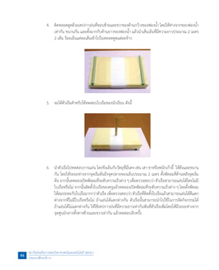 4.	 ติดหลอดดูดด้วยเทปกาวย่นที่ขอบซ้ายและขวาของด้านกว้างของฟองน�้ำ โดยให้ห่างจากขอบฟองน�้ำ
เท่ากัน ขนานกัน และตั้งฉากกับด้านยาวของฟองน�้ำ แล้วน�ำเส้นเอ็นที่มีความยาวประมาณ 2 เมตร
2 เส้น ร้อยเอ็นแต่ละเส้นเข้าไปในหลอดดูดแต่ละข้าง  
	 5.	 จะได้ตัวเรือส�ำหรับใช้ทดสอบใบเรือของนักเรียน ดังนี้
	 6.	 น�ำตัวเรือไปทดสอบการแล่น โดยขึงเอ็นกับวัตถุที่มั่นคง เช่น เสา ขาหรือพนักเก้าอี้  ให้ตึงและขนาน
กัน โดยให้ระยะห่างจากจุดเริ่มต้นถึงจุดปลายของเอ็นประมาณ 2 เมตร ตั้งพัดลมที่ด้านหลังจุดเริ่ม
ต้น จากนั้นทดลองเปิดพัดลมที่ระดับความเร็วต่าง ๆ เพื่อตรวจสอบว่า ตัวเรือสามารถแล่นได้โดยไม่มี
ใบเรือหรือไม่ จากนั้นติดตั้งใบเรือของครูแล้วทดลองเปิดพัดลมที่ระดับความเร็วต่าง ๆ โดยตั้งพัดลม
ให้ลมปะทะกับใบเรือมากกว่าตัวเรือ เพื่อตรวจสอบว่า ตัวเรือที่ติดตั้งใบเรือแล้วสามารถแล่นได้ดีแตก
ต่างจากที่ไม่มีใบเรือหรือไม่ ถ้าแล่นได้แตกต่างกัน ตัวเรือนั้นสามารถน�ำไปใช้ในการจัดกิจกรรมได้
ถ้าแล่นได้ไม่แตกต่างกัน ให้ใช้เทปกาวย่นที่มีความยาวเท่ากันพันที่ตัวเรือเพิ่มโดยให้มีระยะห่างจาก
จุดศูนย์กลางทั้งทางซ้ายและขวาเท่ากัน แล้วทดสอบอีกครั้ง
สถาบันส่งเสริมการสอนวิทยาศาสตร์และเทคโนโลยี (สสวท.)
กระทรวงศึกษาธิการ
46
 
