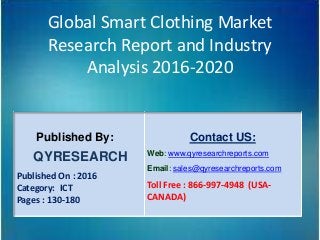 Global Smart Clothing Market
Research Report and Industry
Analysis 2016-2020
Published By:
QYRESEARCH
Published On : 2016
Category: ICT
Pages : 130-180
Contact US:
Web: www.qyresearchreports.com
Email: sales@qyresearchreports.com
Toll Free : 866-997-4948 (USA-
CANADA)
 