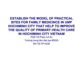 ESTABLISH THE MODEL OF PRACTICAL
SITES FOR FAMILY MEDICINCE IN UMP
HOCHIMINH CITY THAT HELP TO IMPROVE
THE QUALITY OF PRIMARY HEALTH CARE
IN HOCHIMINH CITY VIETNAM
PGS TS Phạm Lê An
Trưởng trung tâm đào tạo BSGD
ĐH YD TP HCM
 