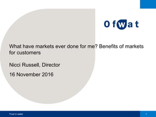 Trust in water 1
What have markets ever done for me? Benefits of markets
for customers
Nicci Russell, Director
16 November 2016
 