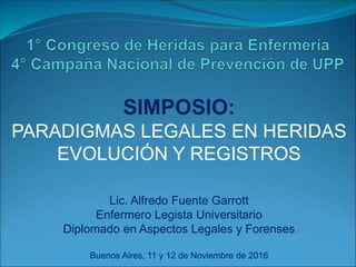 SIMPOSIO:
PARADIGMAS LEGALES EN HERIDAS
EVOLUCIÓN Y REGISTROS
Lic. Alfredo Fuente Garrott
Enfermero Legista Universitario
Diplomado en Aspectos Legales y Forenses
Buenos Aires, 11 y 12 de Noviembre de 2016
 